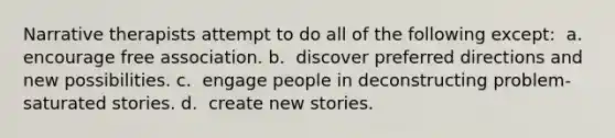 Narrative therapists attempt to do all of the following except: ​ a. ​ encourage free association. b. ​ discover preferred directions and new possibilities. c. ​ engage people in deconstructing problem-saturated stories. d. ​ create new stories.