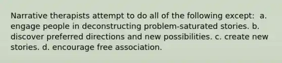 Narrative therapists attempt to do all of the following except: ​ a. ​engage people in deconstructing problem-saturated stories. b. ​discover preferred directions and new possibilities. c. ​create new stories. d. ​encourage free association.