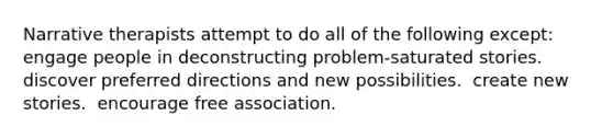 Narrative therapists attempt to do all of the following except: ​ ​ engage people in deconstructing problem-saturated stories. ​ discover preferred directions and new possibilities. ​ create new stories. ​ encourage free association.
