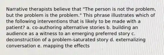 Narrative therapists believe that "The person is not the problem, but the problem is the problem." This phrase illustrates which of the following interventions that is likely to be made with a patient? a. co-authoring alternative stories b. building an audience as a witness to an emerging preferred story c. deconstruction of a problem-saturated story d. externalizing conversation e. mapping the effects