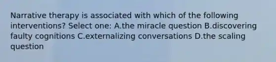 Narrative therapy is associated with which of the following interventions? Select one: A.the miracle question B.discovering faulty cognitions C.externalizing conversations D.the scaling question