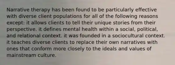 Narrative therapy has been found to be particularly effective with diverse client populations for all of the following reasons except: it allows clients to tell their unique stories from their perspective. it defines mental health within a social, political, and relational context. it was founded in a sociocultural context. it teaches diverse clients to replace their own narratives with ones that conform more closely to the ideals and values of mainstream culture.