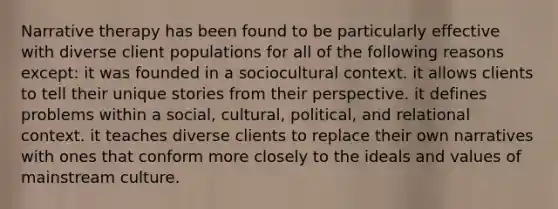 Narrative therapy has been found to be particularly effective with diverse client populations for all of the following reasons except: it was founded in a sociocultural context. it allows clients to tell their unique stories from their perspective. it defines problems within a social, cultural, political, and relational context. it teaches diverse clients to replace their own narratives with ones that conform more closely to the ideals and values of mainstream culture.