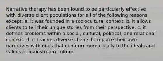 Narrative therapy has been found to be particularly effective with diverse client populations for all of the following reasons except: a. it was founded in a sociocultural context. b. it allows clients to tell their unique stories from their perspective. c. it defines problems within a social, cultural, political, and relational context. d. it teaches diverse clients to replace their own narratives with ones that conform more closely to the ideals and values of mainstream culture.