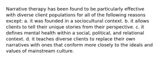 Narrative therapy has been found to be particularly effective with diverse client populations for all of the following reasons except: a. it was founded in a sociocultural context. b. it allows clients to tell their unique stories from their perspective. c. it defines mental health within a social, political, and relational context. d. it teaches diverse clients to replace their own narratives with ones that conform more closely to the ideals and values of mainstream culture.