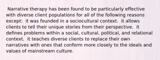 ​ Narrative therapy has been found to be particularly effective with diverse client populations for all of the following reasons except: ​ it was founded in a sociocultural context. ​ it allows clients to tell their unique stories from their perspective. ​ it defines problems within a social, cultural, political, and relational context. ​ it teaches diverse clients to replace their own narratives with ones that conform more closely to the ideals and values of mainstream culture.