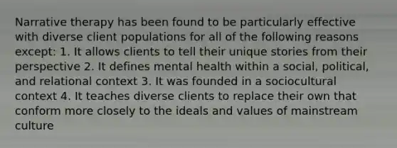 Narrative therapy has been found to be particularly effective with diverse client populations for all of the following reasons except: 1. It allows clients to tell their unique stories from their perspective 2. It defines mental health within a social, political, and relational context 3. It was founded in a sociocultural context 4. It teaches diverse clients to replace their own that conform more closely to the ideals and values of mainstream culture