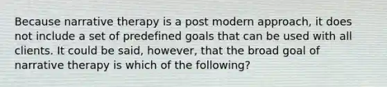 Because narrative therapy is a post modern approach, it does not include a set of predefined goals that can be used with all clients. It could be said, however, that the broad goal of narrative therapy is which of the following?