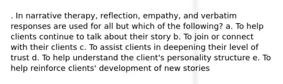 . In narrative therapy, reflection, empathy, and verbatim responses are used for all but which of the following? a. To help clients continue to talk about their story b. To join or connect with their clients c. To assist clients in deepening their level of trust d. To help understand the client's personality structure e. To help reinforce clients' development of new stories