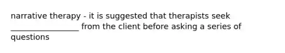 narrative therapy - it is suggested that therapists seek _________________ from the client before asking a series of questions