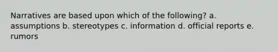 Narratives are based upon which of the following? a. assumptions b. stereotypes c. information d. official reports e. rumors