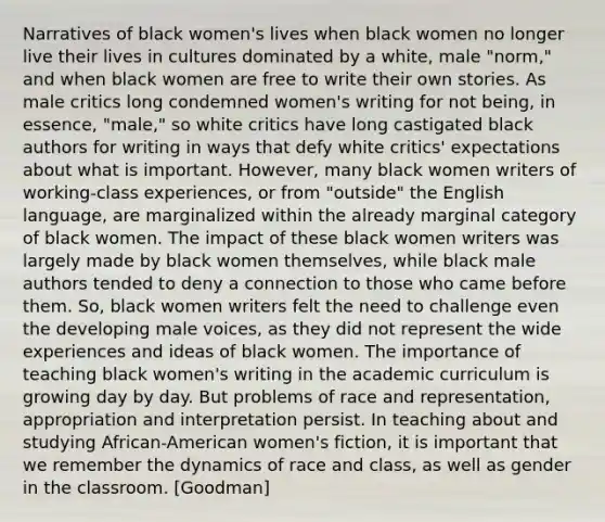 Narratives of black women's lives when black women no longer live their lives in cultures dominated by a white, male "norm," and when black women are free to write their own stories. As male critics long condemned women's writing for not being, in essence, "male," so white critics have long castigated black authors for writing in ways that defy white critics' expectations about what is important. However, many black women writers of working-class experiences, or from "outside" the English language, are marginalized within the already marginal category of black women. The impact of these black women writers was largely made by black women themselves, while black male authors tended to deny a connection to those who came before them. So, black women writers felt the need to challenge even the developing male voices, as they did not represent the wide experiences and ideas of black women. The importance of teaching black women's writing in the academic curriculum is growing day by day. But problems of race and representation, appropriation and interpretation persist. In teaching about and studying African-American women's fiction, it is important that we remember the dynamics of race and class, as well as gender in the classroom. [Goodman]