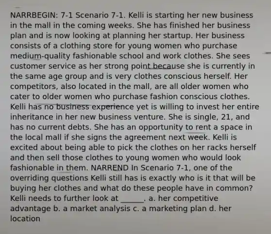 NARRBEGIN: 7-1 Scenario 7-1. Kelli is starting her new business in the mall in the coming weeks. She has finished her business plan and is now looking at planning her startup. Her business consists of a clothing store for young women who purchase medium-quality fashionable school and work clothes. She sees customer service as her strong point because she is currently in the same age group and is very clothes conscious herself. Her competitors, also located in the mall, are all older women who cater to older women who purchase fashion conscious clothes. Kelli has no business experience yet is willing to invest her entire inheritance in her new business venture. She is single, 21, and has no current debts. She has an opportunity to rent a space in the local mall if she signs the agreement next week. Kelli is excited about being able to pick the clothes on her racks herself and then sell those clothes to young women who would look fashionable in them. NARREND In Scenario 7-1, one of the overriding questions Kelli still has is exactly who is it that will be buying her clothes and what do these people have in common? Kelli needs to further look at ______. a. her competitive advantage b. a market analysis c. a marketing plan d. her location