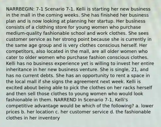 NARRBEGIN: 7-1 Scenario 7-1. Kelli is starting her new business in the mall in the coming weeks. She has finished her business plan and is now looking at planning her startup. Her business consists of a clothing store for young women who purchase medium-quality fashionable school and work clothes. She sees customer service as her strong point because she is currently in the same age group and is very clothes conscious herself. Her competitors, also located in the mall, are all older women who cater to older women who purchase fashion conscious clothes. Kelli has no business experience yet is willing to invest her entire inheritance in her new business venture. She is single, 21, and has no current debts. She has an opportunity to rent a space in the local mall if she signs the agreement next week. Kelli is excited about being able to pick the clothes on her racks herself and then sell those clothes to young women who would look fashionable in them. NARREND In Scenario 7-1, Kelli's competitive advantage would be which of the following? a. lower prices b. her location c. her customer service d. the fashionable clothes in her inventory