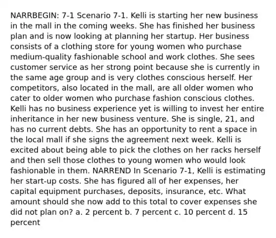 NARRBEGIN: 7-1 Scenario 7-1. Kelli is starting her new business in the mall in the coming weeks. She has finished her business plan and is now looking at planning her startup. Her business consists of a clothing store for young women who purchase medium-quality fashionable school and work clothes. She sees customer service as her strong point because she is currently in the same age group and is very clothes conscious herself. Her competitors, also located in the mall, are all older women who cater to older women who purchase fashion conscious clothes. Kelli has no business experience yet is willing to invest her entire inheritance in her new business venture. She is single, 21, and has no current debts. She has an opportunity to rent a space in the local mall if she signs the agreement next week. Kelli is excited about being able to pick the clothes on her racks herself and then sell those clothes to young women who would look fashionable in them. NARREND In Scenario 7-1, Kelli is estimating her start-up costs. She has figured all of her expenses, her capital equipment purchases, deposits, insurance, etc. What amount should she now add to this total to cover expenses she did not plan on? a. 2 percent b. 7 percent c. 10 percent d. 15 percent