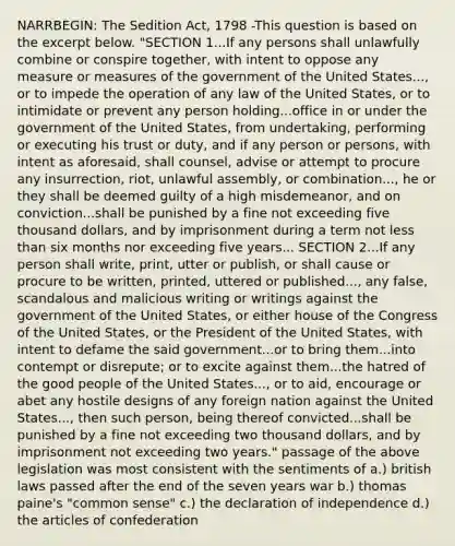 NARRBEGIN: The Sedition Act, 1798 -This question is based on the excerpt below. "SECTION 1...If any persons shall unlawfully combine or conspire together, with intent to oppose any measure or measures of the government of the United States..., or to impede the operation of any law of the United States, or to intimidate or prevent any person holding...office in or under the government of the United States, from undertaking, performing or executing his trust or duty, and if any person or persons, with intent as aforesaid, shall counsel, advise or attempt to procure any insurrection, riot, unlawful assembly, or combination..., he or they shall be deemed guilty of a high misdemeanor, and on conviction...shall be punished by a fine not exceeding five thousand dollars, and by imprisonment during a term not <a href='https://www.questionai.com/knowledge/k7BtlYpAMX-less-than' class='anchor-knowledge'>less than</a> six months nor exceeding five years... SECTION 2...If any person shall write, print, utter or publish, or shall cause or procure to be written, printed, uttered or published..., any false, scandalous and malicious writing or writings against the government of the United States, or either house of the Congress of the United States, or the President of the United States, with intent to defame the said government...or to bring them...into contempt or disrepute; or to excite against them...the hatred of the good people of the United States..., or to aid, encourage or abet any hostile designs of any foreign nation against the United States..., then such person, being thereof convicted...shall be punished by a fine not exceeding two thousand dollars, and by imprisonment not exceeding two years." passage of the above legislation was most consistent with the sentiments of a.) british laws passed after the end of the seven years war b.) thomas paine's "<a href='https://www.questionai.com/knowledge/kKtyuJ3TFs-common-sense' class='anchor-knowledge'>common sense</a>" c.) the declaration of independence d.) <a href='https://www.questionai.com/knowledge/k5NDraRCFC-the-articles-of-confederation' class='anchor-knowledge'>the articles of confederation</a>