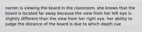 narren is viewing the board in the classroom. she knows that the board is located far away because the view from her left eye is slightly different than the view from her right eye. her ability to judge the distance of the board is due to which depth cue