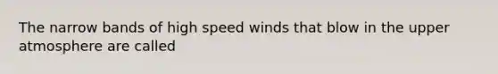 The narrow bands of high speed winds that blow in the upper atmosphere are called