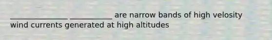 _______________ ___________ are narrow bands of high velosity wind currents generated at high altitudes