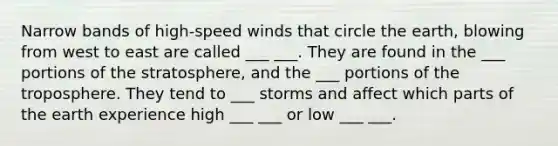 Narrow bands of high-speed winds that circle the earth, blowing from west to east are called ___ ___. They are found in the ___ portions of the stratosphere, and the ___ portions of the troposphere. They tend to ___ storms and affect which parts of the earth experience high ___ ___ or low ___ ___.