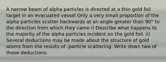 A narrow beam of alpha particles is directed at a thin gold foil target in an evacuated vessel Only a very small proportion of the alpha particles scatter backwards at an angle greater than 90° to the direction from which they came i) Describe what happens to the majority of the alpha particles incident on the gold foil. ii) Several deductions may be made about the structure of gold atoms from the results of -particle scattering. Write down two of these deductions.