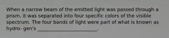 When a narrow beam of the emitted light was passed through a prism, it was separated into four specific colors of the visible spectrum. The four bands of light were part of what is known as hydro- gen's _________________________.