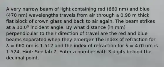 A very narrow beam of light containing red (660 nm) and blue (470 nm) wavelengths travels from air through a 0.98 m thick flat block of crown glass and back to air again. The beam strikes at a 30.0º incident angle. By what distance (in mm) perpendicular to their direction of travel are the red and blue beams separated when they emerge? The index of refraction for λ = 660 nm is 1.512 and the index of refraction for λ = 470 nm is 1.524. Hint: See lab 7. Enter a number with 3 digits behind the decimal point.