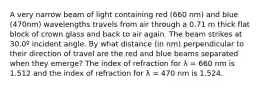 A very narrow beam of light containing red (660 nm) and blue (470nm) wavelengths travels from air through a 0.71 m thick flat block of crown glass and back to air again. The beam strikes at 30.0º incident angle. By what distance (in nm) perpendicular to their direction of travel are the red and blue beams separated when they emerge? The index of refraction for λ = 660 nm is 1.512 and the index of refraction for λ = 470 nm is 1.524.