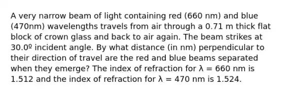 A very narrow beam of light containing red (660 nm) and blue (470nm) wavelengths travels from air through a 0.71 m thick flat block of crown glass and back to air again. The beam strikes at 30.0º incident angle. By what distance (in nm) perpendicular to their direction of travel are the red and blue beams separated when they emerge? The index of refraction for λ = 660 nm is 1.512 and the index of refraction for λ = 470 nm is 1.524.