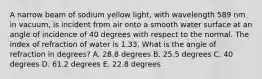 A narrow beam of sodium yellow light, with wavelength 589 nm in vacuum, is incident from air onto a smooth water surface at an angle of incidence of 40 degrees with respect to the normal. The index of refraction of water is 1.33. What is the angle of refraction in degrees? A. 28.8 degrees B. 25.5 degrees C. 40 degrees D. 61.2 degrees E. 22.8 degrees