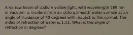 A narrow beam of sodium yellow light, with wavelength 589 nm in vacuum, is incident from air onto a smooth water surface at an angle of incidence of 40 degrees with respect to the normal. The index of refraction of water is 1.33. What is the angle of refraction in degrees?