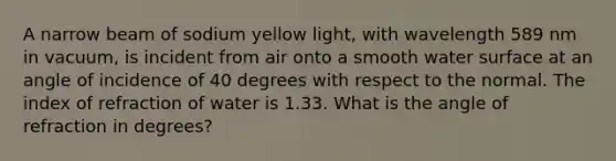 A narrow beam of sodium yellow light, with wavelength 589 nm in vacuum, is incident from air onto a smooth water surface at an angle of incidence of 40 degrees with respect to the normal. The index of refraction of water is 1.33. What is the angle of refraction in degrees?