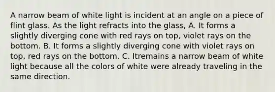 A narrow beam of white light is incident at an angle on a piece of flint glass. As the light refracts into the glass, A. It forms a slightly diverging cone with red rays on top, violet rays on the bottom. B. It forms a slightly diverging cone with violet rays on top, red rays on the bottom. C. Itremains a narrow beam of white light because all the colors of white were already traveling in the same direction.