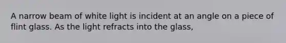 A narrow beam of white light is incident at an angle on a piece of flint glass. As the light refracts into the glass,