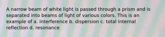 A narrow beam of white light is passed through a prism and is separated into beams of light of various colors. This is an example of a. interference b. dispersion c. total internal reflection d. resonance