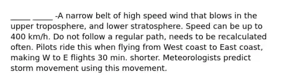 _____ _____ -A narrow belt of high speed wind that blows in the upper troposphere, and lower stratosphere. Speed can be up to 400 km/h. Do not follow a regular path, needs to be recalculated often. Pilots ride this when flying from West coast to East coast, making W to E flights 30 min. shorter. Meteorologists predict storm movement using this movement.