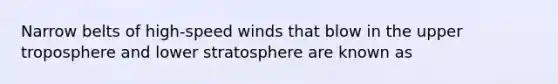 Narrow belts of high-speed winds that blow in the upper troposphere and lower stratosphere are known as