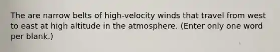 The are narrow belts of high-velocity winds that travel from west to east at high altitude in the atmosphere. (Enter only one word per blank.)