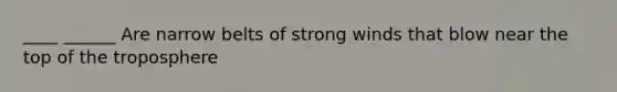 ____ ______ Are narrow belts of strong winds that blow near the top of the troposphere