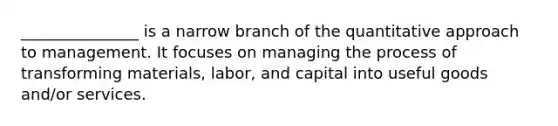 _______________ is a narrow branch of the quantitative approach to management. It focuses on managing the process of transforming materials, labor, and capital into useful goods and/or services.