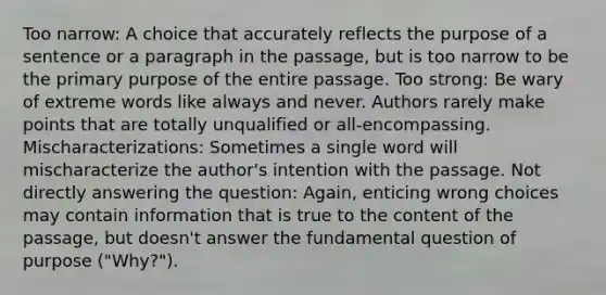 Too narrow: A choice that accurately reflects the purpose of a sentence or a paragraph in the passage, but is too narrow to be the primary purpose of the entire passage. Too strong: Be wary of extreme words like always and never. Authors rarely make points that are totally unqualified or all-encompassing. Mischaracterizations: Sometimes a single word will mischaracterize the author's intention with the passage. Not directly answering the question: Again, enticing wrong choices may contain information that is true to the content of the passage, but doesn't answer the fundamental question of purpose ("Why?").