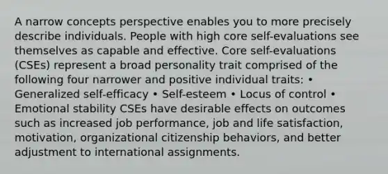 A narrow concepts perspective enables you to more precisely describe individuals. People with high core self-evaluations see themselves as capable and effective. Core self-evaluations (CSEs) represent a broad personality trait comprised of the following four narrower and positive individual traits: • Generalized self-efficacy • Self-esteem • Locus of control • Emotional stability CSEs have desirable effects on outcomes such as increased job performance, job and life satisfaction, motivation, organizational citizenship behaviors, and better adjustment to international assignments.