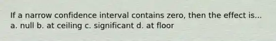 If a narrow confidence interval contains zero, then the effect is... a. null b. at ceiling c. significant d. at floor