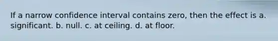 If a narrow confidence interval contains zero, then the effect is a. significant. b. null. c. at ceiling. d. at floor.