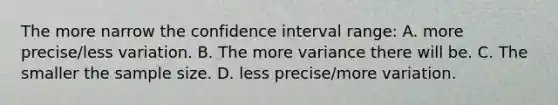 The more narrow the confidence interval range: A. more precise/less variation. B. The more variance there will be. C. The smaller the sample size. D. less precise/more variation.