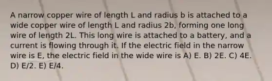 A narrow copper wire of length L and radius b is attached to a wide copper wire of length L and radius 2b, forming one long wire of length 2L. This long wire is attached to a battery, and a current is flowing through it. If the electric field in the narrow wire is E, the electric field in the wide wire is A) E. B) 2E. C) 4E. D) E/2. E) E/4.