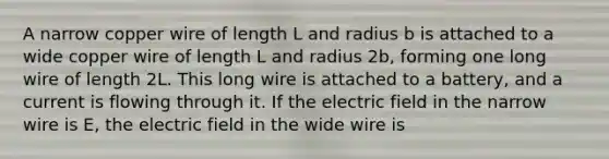 A narrow copper wire of length L and radius b is attached to a wide copper wire of length L and radius 2b, forming one long wire of length 2L. This long wire is attached to a battery, and a current is flowing through it. If the electric field in the narrow wire is E, the electric field in the wide wire is