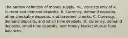 The narrow definition of money supply, M1, consists only of A. Current and demand deposits. B. Currency, demand deposits, other checkable deposits, and travelers' checks. C. Currency, demand deposits, and small time deposits. D. Currency, demand deposits, small time deposits, and Money Market Mutual Fund balances.