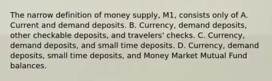 The narrow definition of money supply, M1, consists only of A. Current and demand deposits. B. Currency, demand deposits, other checkable deposits, and travelers' checks. C. Currency, demand deposits, and small time deposits. D. Currency, demand deposits, small time deposits, and Money Market Mutual Fund balances.