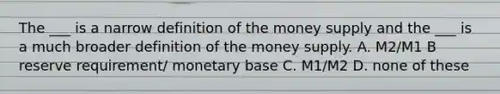 The ___ is a narrow definition of the money supply and the ___ is a much broader definition of the money supply. A. M2/M1 B reserve requirement/ monetary base C. M1/M2 D. none of these